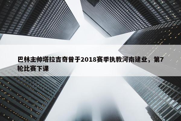 巴林主帅塔拉吉奇曾于2018赛季执教河南建业，第7轮比赛下课