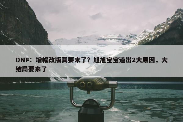 DNF：增幅改版真要来了？旭旭宝宝道出2大原因，大结局要来了