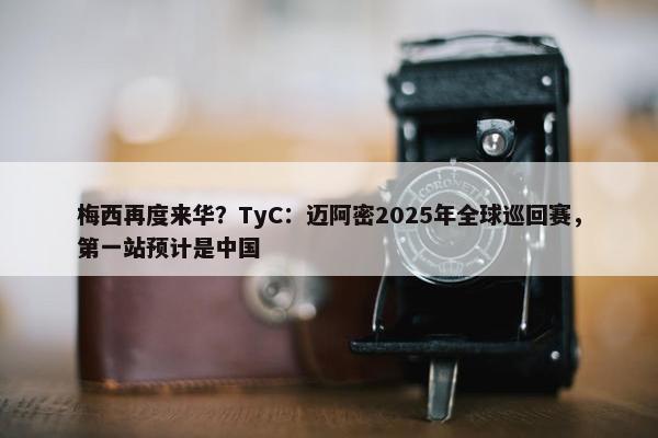 梅西再度来华？TyC：迈阿密2025年全球巡回赛，第一站预计是中国