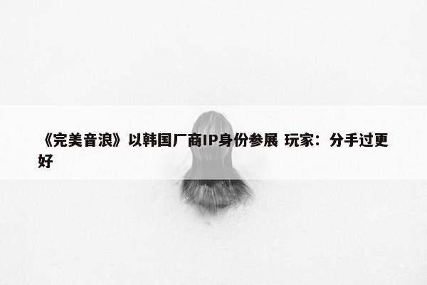 《完美音浪》以韩国厂商IP身份参展 玩家：分手过更好