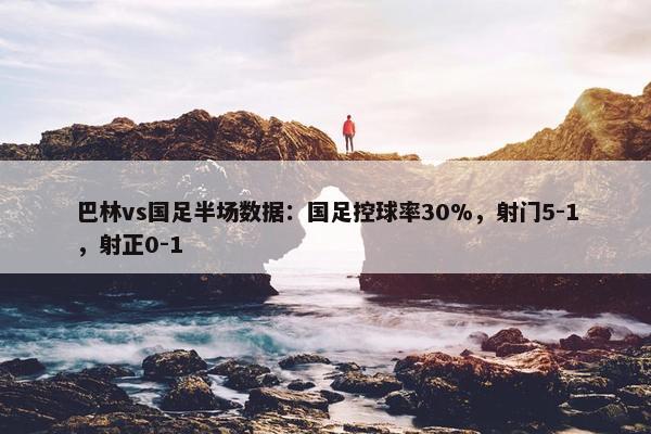 巴林vs国足半场数据：国足控球率30%，射门5-1，射正0-1