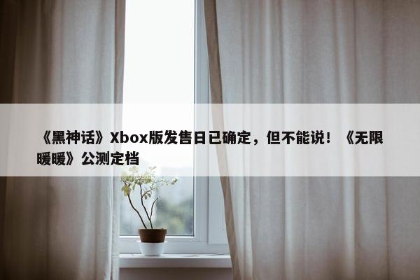 《黑神话》Xbox版发售日已确定，但不能说！《无限暖暖》公测定档