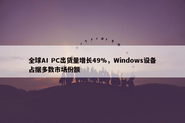 全球AI PC出货量增长49%，Windows设备占据多数市场份额