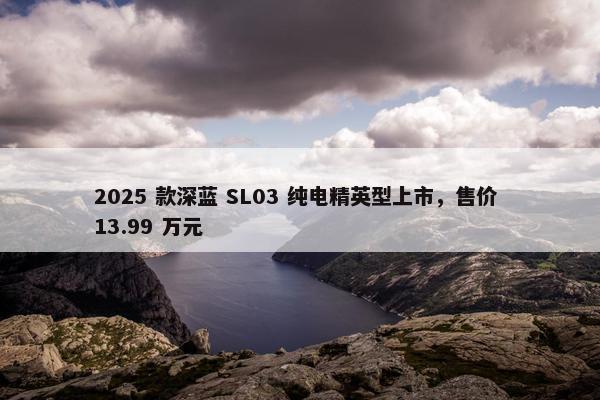 2025 款深蓝 SL03 纯电精英型上市，售价 13.99 万元