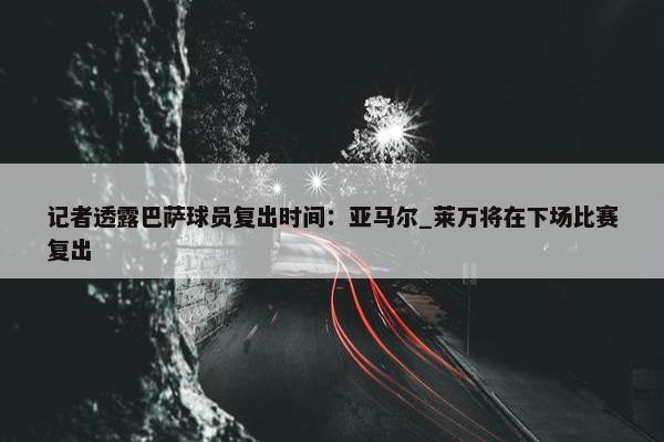 记者透露巴萨球员复出时间：亚马尔_莱万将在下场比赛复出