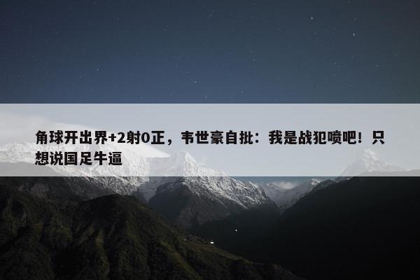 角球开出界+2射0正，韦世豪自批：我是战犯喷吧！只想说国足牛逼