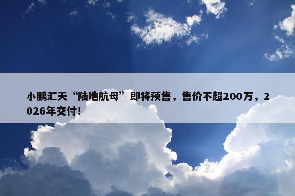 小鹏汇天“陆地航母”即将预售，售价不超200万，2026年交付！