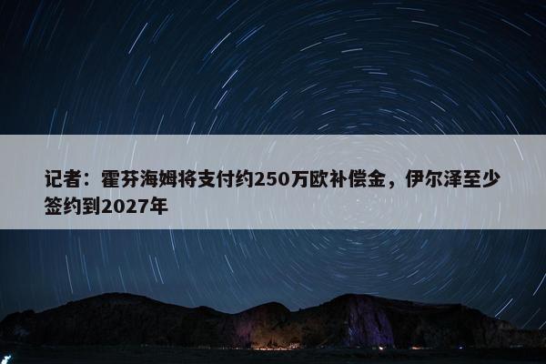 记者：霍芬海姆将支付约250万欧补偿金，伊尔泽至少签约到2027年