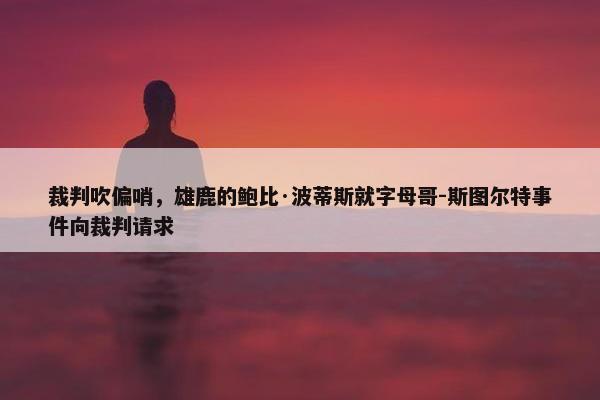 裁判吹偏哨，雄鹿的鲍比·波蒂斯就字母哥-斯图尔特事件向裁判请求