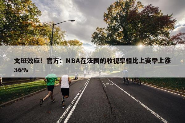 文班效应！官方：NBA在法国的收视率相比上赛季上涨36%