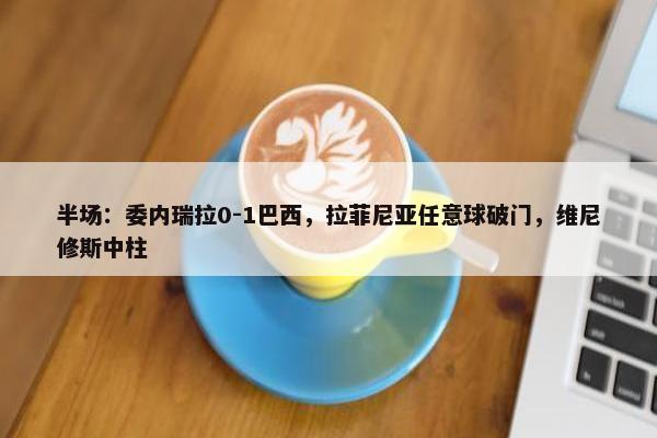 半场：委内瑞拉0-1巴西，拉菲尼亚任意球破门，维尼修斯中柱