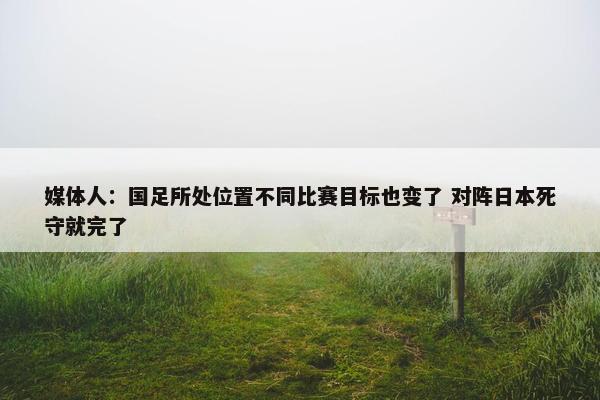 媒体人：国足所处位置不同比赛目标也变了 对阵日本死守就完了