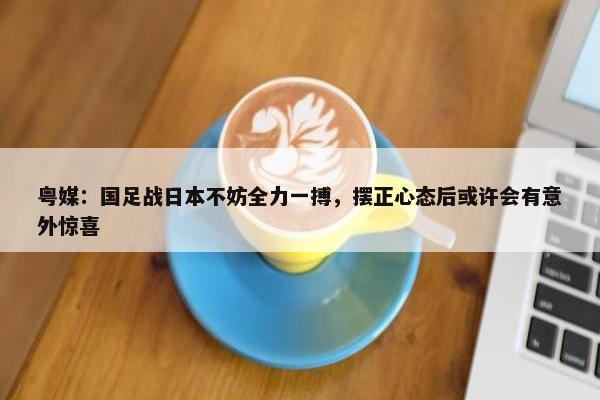 粤媒：国足战日本不妨全力一搏，摆正心态后或许会有意外惊喜