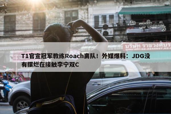 T1官宣冠军教练Roach离队！外媒爆料：JDG没有摆烂在接触李宁双C