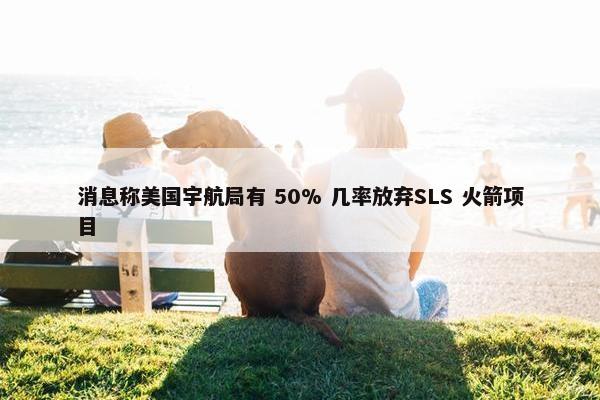 消息称美国宇航局有 50% 几率放弃SLS 火箭项目