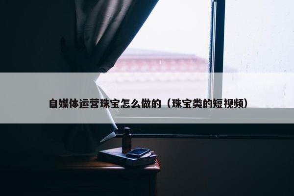 自媒体运营珠宝怎么做的（珠宝类的短视频）