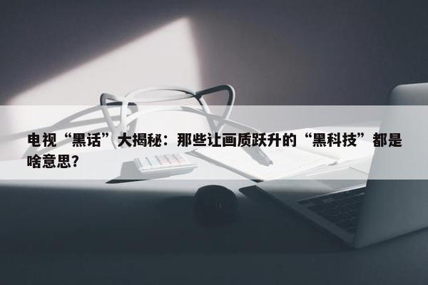 电视“黑话”大揭秘：那些让画质跃升的“黑科技”都是啥意思？