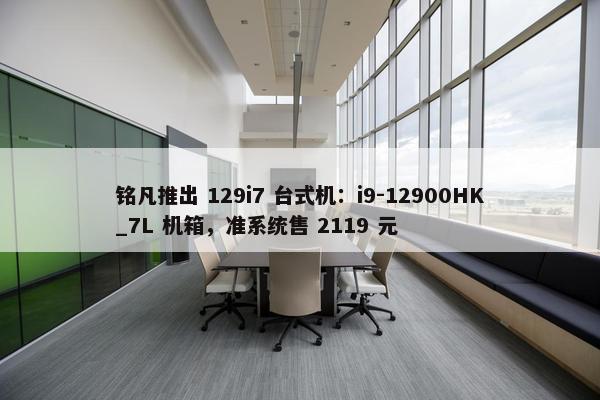 铭凡推出 129i7 台式机：i9-12900HK_7L 机箱，准系统售 2119 元