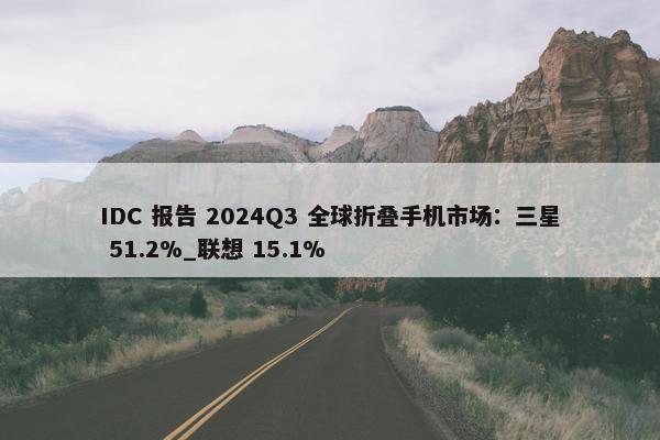 IDC 报告 2024Q3 全球折叠手机市场：三星 51.2%_联想 15.1%