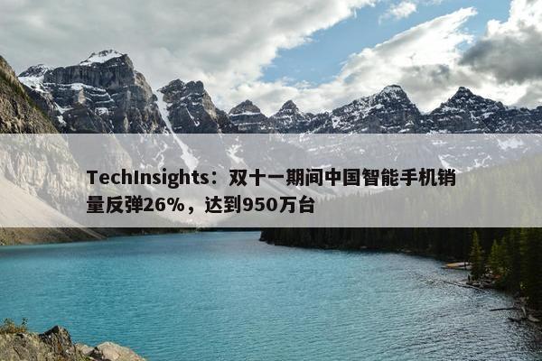 TechInsights：双十一期间中国智能手机销量反弹26%，达到950万台