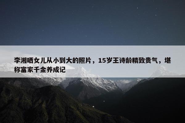 李湘晒女儿从小到大的照片，15岁王诗龄精致贵气，堪称富家千金养成记