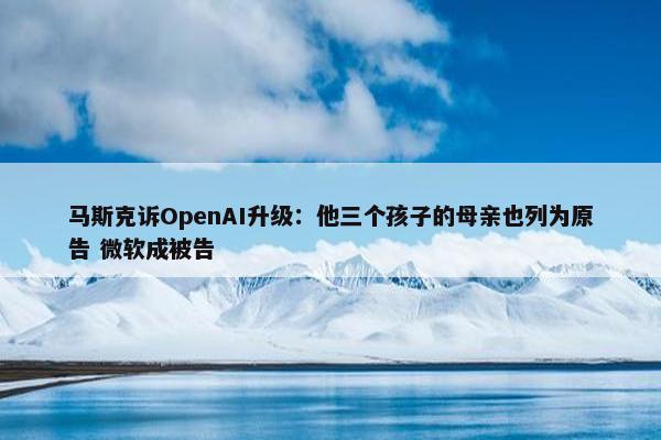 马斯克诉OpenAI升级：他三个孩子的母亲也列为原告 微软成被告