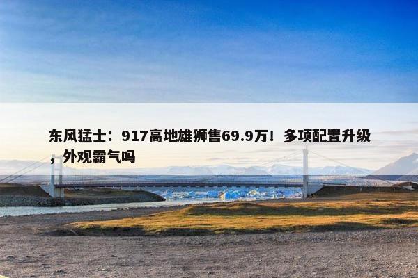 东风猛士：917高地雄狮售69.9万！多项配置升级，外观霸气吗