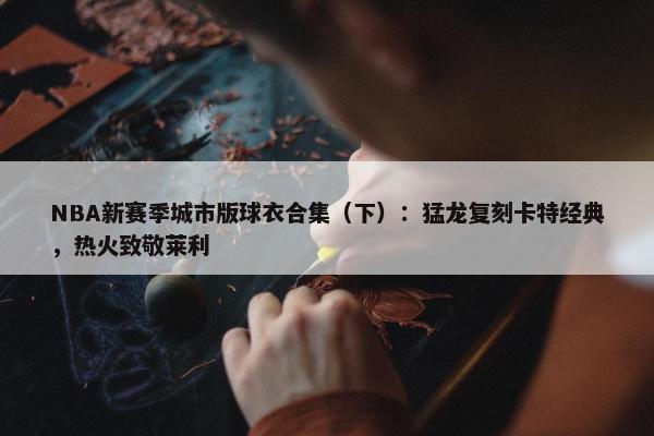 NBA新赛季城市版球衣合集（下）：猛龙复刻卡特经典，热火致敬莱利