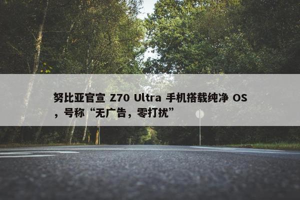 努比亚官宣 Z70 Ultra 手机搭载纯净 OS，号称“无广告，零打扰”