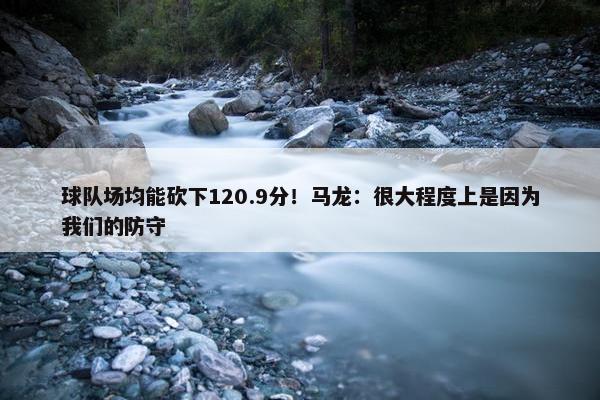 球队场均能砍下120.9分！马龙：很大程度上是因为我们的防守