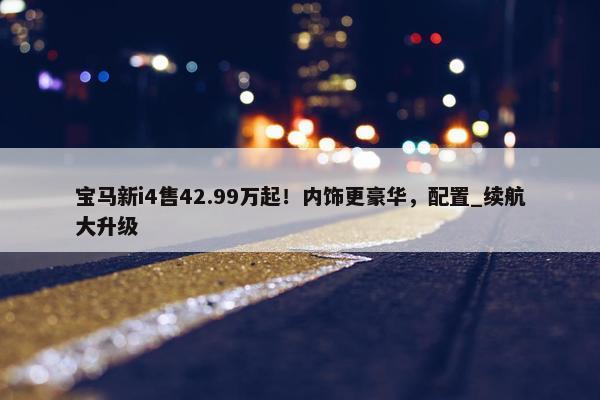 宝马新i4售42.99万起！内饰更豪华，配置_续航大升级