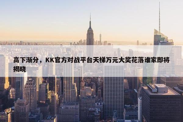 高下渐分，KK官方对战平台天梯万元大奖花落谁家即将揭晓