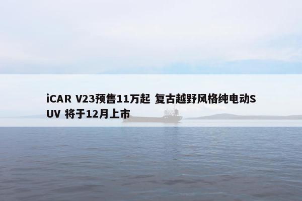 iCAR V23预售11万起 复古越野风格纯电动SUV 将于12月上市