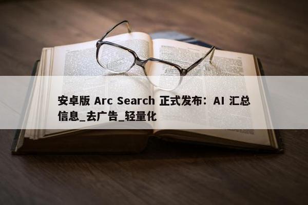 安卓版 Arc Search 正式发布：AI 汇总信息_去广告_轻量化