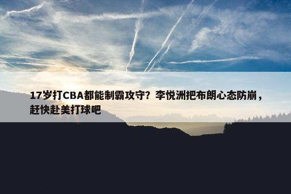 17岁打CBA都能制霸攻守？李悦洲把布朗心态防崩，赶快赴美打球吧