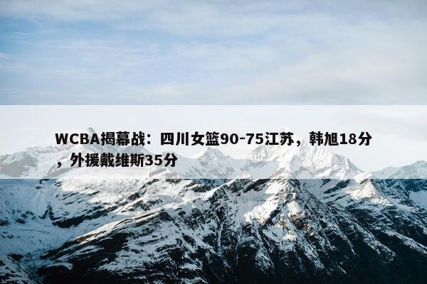 WCBA揭幕战：四川女篮90-75江苏，韩旭18分，外援戴维斯35分