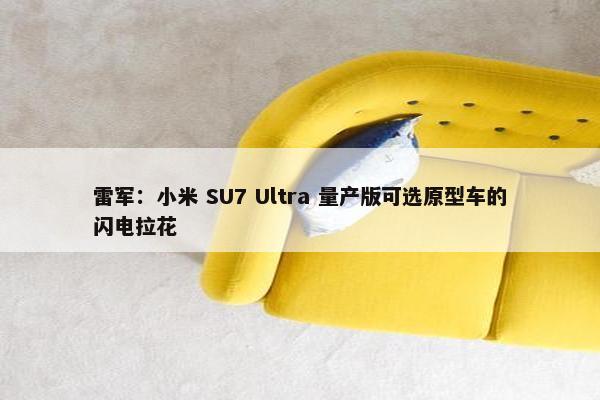 雷军：小米 SU7 Ultra 量产版可选原型车的闪电拉花