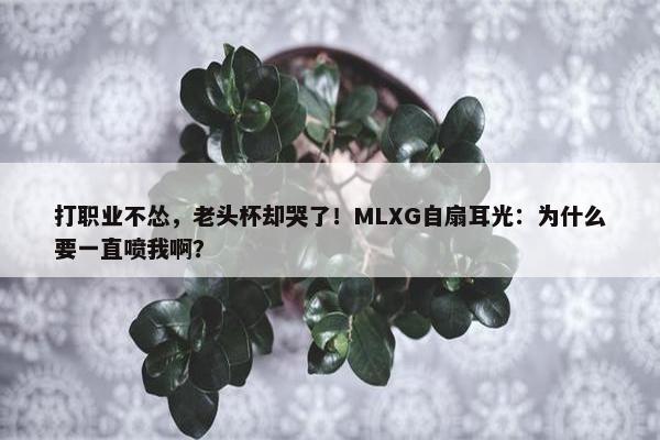 打职业不怂，老头杯却哭了！MLXG自扇耳光：为什么要一直喷我啊？