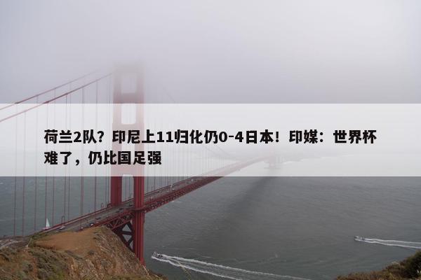 荷兰2队？印尼上11归化仍0-4日本！印媒：世界杯难了，仍比国足强