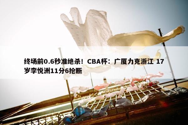 终场前0.6秒准绝杀！CBA杯：广厦力克浙江 17岁李悦洲11分6抢断