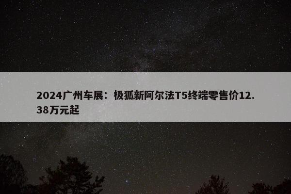 2024广州车展：极狐新阿尔法T5终端零售价12.38万元起