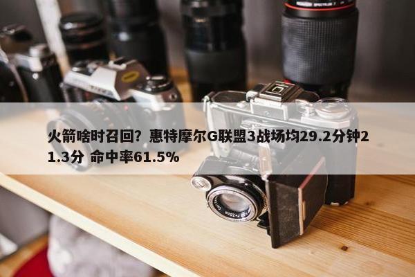 火箭啥时召回？惠特摩尔G联盟3战场均29.2分钟21.3分 命中率61.5%