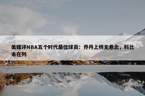 美媒评NBA五个时代最佳球员：乔丹上榜无悬念，科比未在列