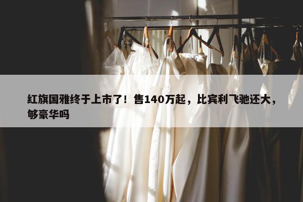 红旗国雅终于上市了！售140万起，比宾利飞驰还大，够豪华吗