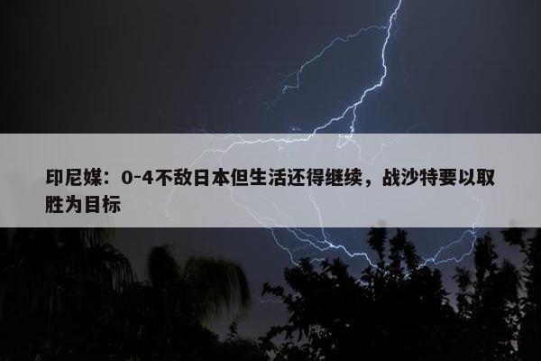 印尼媒：0-4不敌日本但生活还得继续，战沙特要以取胜为目标