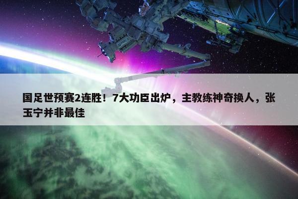 国足世预赛2连胜！7大功臣出炉，主教练神奇换人，张玉宁并非最佳