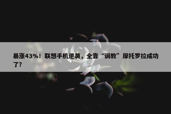 暴涨43%！联想手机逆袭，全靠“调教”摩托罗拉成功了？