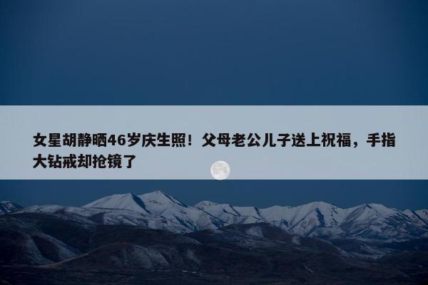 女星胡静晒46岁庆生照！父母老公儿子送上祝福，手指大钻戒却抢镜了