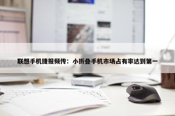 联想手机捷报频传：小折叠手机市场占有率达到第一