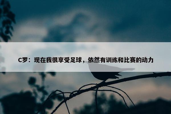 C罗：现在我很享受足球，依然有训练和比赛的动力